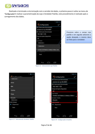 Realizada e terminada a sincronização com o servidor de dados, o próximo passo é voltar ao menu de
“Configurações”e realizar a parametrização da Loja e Vendedor Padrão, este procedimento é realizado após o
carregamento dos dados.

Pressione sobre o campo Loja
padrão e em seguida selecione a
opção desejada, o mesmo deve
ser feito para o vendedor.

Figura 12 - Selecionando Loja Padrão

Figura 13 - Selecionando Vendedor Padrão

Figura 14 - Configuração Completa

Página 7 de 15

 