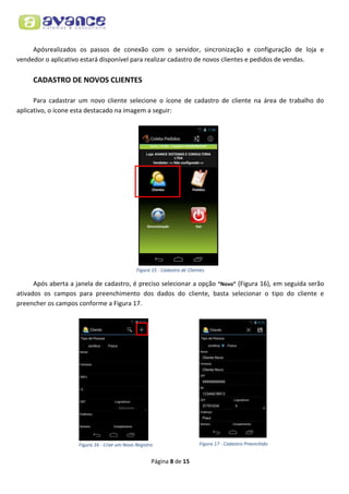 Apósrealizados os passos de conexão com o servidor, sincronização e configuração de loja e
vendedor o aplicativo estará disponível para realizar cadastro de novos clientes e pedidos de vendas.

CADASTRO DE NOVOS CLIENTES
Para cadastrar um novo cliente selecione o ícone de cadastro de cliente na área de trabalho do
aplicativo, o ícone esta destacado na imagem a seguir:

Figura 15 - Cadastro de Clientes

Após aberta a janela de cadastro, é preciso selecionar a opção “Novo” (Figura 16), em seguida serão
ativados os campos para preenchimento dos dados do cliente, basta selecionar o tipo do cliente e
preencher os campos conforme a Figura 17.

Figura 16 - Criar um Novo Registro

Página 8 de 15

Figura 17 - Cadastro Preenchido

 