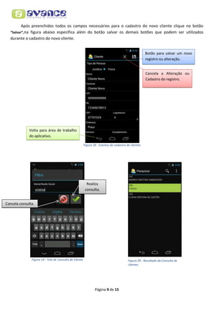 Após preenchidos todos os campos necessários para o cadastro do novo cliente clique no botão
“Salvar”,na figura abaixo especifica além do botão salvar os demais botões que podem ser utilizados
durante o cadastro do novo cliente.
Botão para salvar um novo
registro ou alteração.

Cancela a Alteração ou
Cadastro do registro.

Volta para área de trabalho
do aplicativo.
Figura 18 - Eventos do cadastro de clientes

Realiza
consulta.
Cancela consulta.

Figura 19 - Tela de Consulta de Cliente

Figura 20 - Resultado da Consulta de
clientes

Página 9 de 15

 