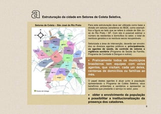 a       Estruturação da cidade em Setores de Coleta Seletiva,

Setores de Coleta – São José do Rio Preto   Para esta estruturação deve ser utilizada como base a
                                            divisão em setores censitários do IBGE, como exempli-
                                            fica a figura ao lado que se refere à cidade de São Jo-
                                            sé do Rio Preto / SP. Com isto é possível estimar o
                                            número de residentes e domicílios no setor, o total de
                                            resíduos gerados e os resíduos secos recuperáveis.

                                            Setorizada a área de intervenção, deverão ser envolvi-
                                            dos os diversos agentes públicos e, principalmente,
                                            os agentes de saúde, de controle de vetores e
                                            vigilância sanitária (Programa de Saúde da Família,
                                            Programa de Combate à Dengue e outros).

                                            • Praticamente todos os municípios
                                            brasileiros tem equipes com estes
                                            agentes, que visitam, cada um deles,
                                            centenas de domicílios ou famílias ao
                                            mês.

                                            O papel destes agentes é atuar junto à população
                                            apresentando o Programa de Coleta Seletiva, seus
                                            benefícios ambientais e sanitários e apresentar os
                                            catadores que prestarão o serviço no setor, para:
 Pontos de Entrega

                                            • obter o envolvimento da população
                                            e possibilitar a institucionalização da
                                            presença dos catadores.
                                                                                                      8
 