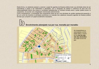 Desta forma, os catadores passam a exercer o papel de agentes da limpeza pública local, sua atividade deixa de ser
expontânea e passa a ser sistemática e planejada, com a obrigação de realizar a cobertura da área sob sua
responsabilidade dentro dos prazos e condições estabelecidas no contrato firmado entre o poder público local e a
cooperativa, de acordo com a legislação mencionada anteriormente.
Como consequência, a contratação das cooperativas deixa de ser uma atividade de caráter assistencial passando a
ter um cunho de incentivo à atividade econômica e à inserção dos catadores enquanto agentes da limpeza pública
formais que cumprem um papel socialmente necessário.




   b         Envolvimento planejado rua por rua, moradia por moradia:

                                                                                        As cooperativas ou
                                                                                        associações contra-
                                                                                        tadas farão o contro-
                                                                                        le do nível de ade-
                                                                                        são dos domicílios
                                                                                        em cada rua do tra-
                                                                                        jeto




                                                                                                                9
 