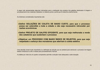 A seguir são apresentadas algumas indicações para a realização dos projetos dos galpões destinados à triagem e
processamento dos materiais coletados no sistema porta a porta que foi descrito anteriormente.


As diretrizes consideradas importantes são:




 • Definir SOLUÇÕES DE COLETA DE BAIXO CUSTO, para que o processo
   possa ser estendido a toda a cidade e não seja necessário retroceder por
   razões econômicas

 • Definir PROJETO DE GALPÃO EFICIENTE, para que seja melhorada a renda
   dos catadores que sustentam o processo

 • Objetivar um PROCESSO COM BAIXO ÍNDICE DE REJEITOS, para que seja
   respeitado o esforço dos moradores que aderiram à coleta seletiva



Uma decisão inicial muito importante é a definição da solução que se adotará para estruturar o processo de triagem:
esteira mecânica ou silo e mesas para processamento manual.

A análise por meio de um quadro comparativo permite a solução mais adequada a cada situação.




                                                                                                                15
 