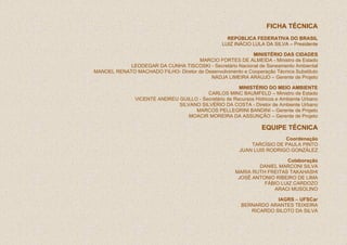 FICHA TÉCNICA
                                                   REPÚBLICA FEDERATIVA DO BRASIL
                                                 LUIZ INÁCIO LULA DA SILVA – Presidente

                                                           MINISTÉRIO DAS CIDADES
                                      MARCIO FORTES DE ALMEIDA - Ministro de Estado
            LEODEGAR DA CUNHA TISCOSKI - Secretário Nacional de Saneamento Ambiental
MANOEL RENATO MACHADO FILHO- Diretor de Desenvolvimento e Cooperação Técnica Substituto
                                          NADJA LIMEIRA ARAUJO – Gerente de Projeto

                                                       MINISTÉRIO DO MEIO AMBIENTE
                                         CARLOS MINC BAUMFELD – Ministro de Estado
               VICENTE ANDREU GUILLO - Secretário de Recursos Hídricos e Ambiente Urbano
                              SILVANO SILVÉRIO DA COSTA - Diretor de Ambiente Urbano
                                    MARCOS PELLEGRINI BANDINI – Gerente de Projeto
                                  MOACIR MOREIRA DA ASSUNÇÃO – Gerente de Projeto

                                                                 EQUIPE TÉCNICA
                                                                        Coordenação
                                                            TARCÍSIO DE PAULA PINTO
                                                        JUAN LUIS RODRIGO GONZÁLEZ

                                                                         Colaboração
                                                               DANIEL MARCONI SILVA
                                                       MARIA RUTH FREITAS TAKAHASHI
                                                        JOSÉ ANTONIO RIBEIRO DE LIMA
                                                                 FÁBIO LUIZ CARDOZO
                                                                    ARACI MUSOLINO

                                                                     IAGRS – UFSCar
                                                         BERNARDO ARANTES TEIXEIRA
                                                            RICARDO SILOTO DA SILVA
 