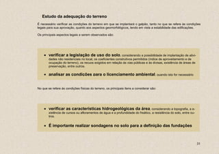 Estudo da adequação do terreno
É necessário verificar as condições do terreno em que se implantará o galpão, tanto no que se refere às condições
legais para sua aprovação, quanto aos aspectos geomorfológicos, tendo em vista a estabilidade das edificações.

Os principais aspectos legais a serem observados são:




    • verificar a legislação de uso do solo, considerando a possibilidade de implantação de ativi-
        dades não residenciais no local, os coeficientes construtivos permitidos (índice de aproveitamento e de
        ocupação do terreno), os recuos exigidos em relação às vias públicas e às divisas, existência de áreas de
        preservação, entre outros.

    • analisar as condições para o licenciamento ambiental, quando isto for necessário


No que se refere às condições físicas do terreno, os principais itens a considerar são:




    • verificar as características hidrogeológicas da área, considerando a topografia, a e-
        xistência de cursos ou afloramentos de água e a profundidade do freático, a resistência do solo, entre ou-
        tros.


    • É importante realizar sondagens no solo para a definição das fundações



                                                                                                                     31
 