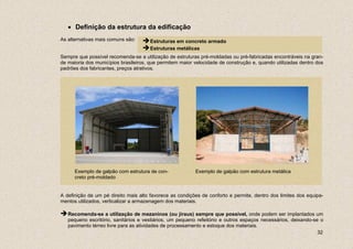 • Definição da estrutura da edificação
As alternativas mais comuns são:      Estruturas em concreto armado
                                      Estruturas metálicas
Sempre que possível recomenda-se a utilização de estruturas pré-moldadas ou pré-fabricadas encontráveis na gran-
de maioria dos municípios brasileiros, que permitem maior velocidade de construção e, quando utilizadas dentro dos
padrões dos fabricantes, preços atrativos.




      Exemplo de galpão com estrutura de con-             Exemplo de galpão com estrutura metálica
      creto pré-moldado


A definição de um pé direito mais alto favorece as condições de conforto e permite, dentro dos limites dos equipa-
mentos utilizados, verticalizar a armazenagem dos materiais.

   Recomenda-se a utilização de mezaninos (ou jiraus) sempre que possível, onde podem ser implantados um
   pequeno escritório, sanitários e vestiários, um pequeno refeitório e outros espaços necessários, deixando-se o
   pavimento térreo livre para as atividades de processamento e estoque dos materiais.
                                                                                                               32
 