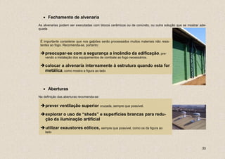 • Fechamento de alvenaria
As alvenarias podem ser executadas com blocos cerâmicos ou de concreto, ou outra solução que se mostrar ade-
quada


 É importante considerar que nos galpões serão processados muitos materiais não resis-
 tentes ao fogo. Recomenda-se, portanto:

    preocupar-se com a segurança a incêndio da edificação, pre-
    vendo a instalação dos equipamentos de combate ao fogo necessários.

    colocar a alvenaria internamente à estrutura quando esta for
    metálica, como mostra a figura ao lado



   • Aberturas
Na definição das aberturas recomenda-se:

    prever ventilação superior cruzada, sempre que possível.

    explorar o uso de “sheds” e superfícies brancas para redu-
    ção da iluminação artificial

    utilizar exaustores eólicos, sempre que possível, como os da figura ao
    lado




                                                                                                         33
 