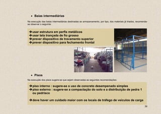 • Baias intermediárias
Na execução das baias intermediárias destinadas ao armazenamento, por tipo, dos materiais já triados, recomenda-
se observar o seguinte:


    usar estrutura em perfis metálicos
    usar tela trançada de fio grosso
    prever dispositivo de travamento superior
    prever dispositivo para fechamento frontal




   • Pisos
Na execução dos pisos sugere-se que sejam observadas as seguintes recomendações:

    piso interno : sugere-se o uso de concreto desempenado simples
    piso externo : sugere-se a compactação do solo e a distribuição de pedra 1
    ou pedrisco

    deve haver um cuidado maior com os locais de tráfego de veículos de carga
                                                                                                             39
 