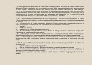 § 2º - As Cooperativas ou Associações de Coleta Seletiva Solidária poderão, nos Pontos de Entrega Voluntária e nos
Galpões de Triagem viabilizados pela administração municipal, utilizar espaços designados para operacionalização
da coleta, triagem e comercialização do lixo seco reciclável oriundo dos domicílios e dos Postos de Coleta Solidária.
§ 3º - O serviço de coleta realizado pelas Cooperativas ou Associações de Coleta Seletiva Solidária em domicílios e
estabelecimentos já atendidos pela coleta convencional será remunerado pelo Poder Público Municipal, por meio do
estabelecimento de contratos em conformidade com a legislação federal específica (Art. 24, inciso XXVII, da Lei
Federal 8666/1993, na redação que lhe conferiu o Art. 57 da Lei federal 11445/2007).

Art. 5º - É responsabilidade da administração municipal a implantação e manutenção da rede de Pontos de Entrega
Voluntária e Galpões de Triagem em número e localização adequados ao atendimento universalizado da área urbana
do município.
§ 1º - A rede de Pontos de Entrega Voluntária e Galpões de Triagem necessária à universalização do serviço de
coleta seletiva poderá ser estabelecida pela administração municipal em áreas e instalações:
I.     públicas;
II.    cedidas por terceiros;
III.   locadas entre os imóveis disponíveis no município.
§ 2º - A administração municipal cederá o uso dos Pontos de Entrega Voluntária e Galpões de Triagem pelas
Cooperativas ou Associações de Coleta Seletiva.
§ 3º - A administração municipal fornecerá, às Cooperativas ou Associações de Coleta Seletiva materiais para o
desenvolvimento contínuo dos programas de informação ambiental voltados aos munícipes por elas atendidos.
§ 4º - A administração municipal estabelecerá os mecanismos de controle e monitoramento das atividades
remuneradas de coleta e informação ambiental desenvolvidas pelas Cooperativas ou Associações de Coleta
Seletiva.

Art. 6º - É responsabilidade da administração municipal o desenvolvimento de ações inibidoras de práticas não
admitidas como:
I.     ação de catadores informais não organizados;
II.    ação de sucateiros, ferro-velhos e aparistas financiadores do trabalho de catadores informais;
III.   armazenamento de resíduos em domicílios, com finalidade comercial ou que propiciem a multiplicação de
vetores ou outros animais nocivos à saúde pública.
Parágrafo único – As práticas anunciadas nos incisos I, II e III deste Art. constituem infrações penalizáveis na forma
desta lei.




                                                                                                                   43
 