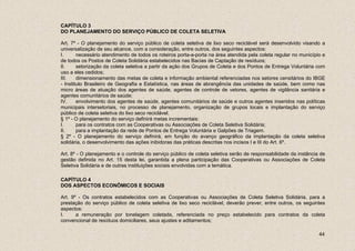 CAPÍTULO 3
DO PLANEJAMENTO DO SERVIÇO PÚBLICO DE COLETA SELETIVA

Art. 7º - O planejamento do serviço público de coleta seletiva de lixo seco reciclável será desenvolvido visando a
universalização de seu alcance, com a consideração, entre outros, dos seguintes aspectos:
I.      necessário atendimento de todos os roteiros porta-a-porta na área atendida pela coleta regular no município e
de todos os Postos de Coleta Solidária estabelecidos nas Bacias de Captação de resíduos;
II.     setorização da coleta seletiva a partir da ação dos Grupos de Coleta e dos Pontos de Entrega Voluntária com
uso a eles cedidos;
III.    dimensionamento das metas de coleta e informação ambiental referenciadas nos setores censitários do IBGE
- Instituto Brasileiro de Geografia e Estatística, nas áreas de abrangência das unidades de saúde, bem como nas
micro áreas de atuação dos agentes de saúde, agentes de controle de vetores, agentes de vigilância sanitária e
agentes comunitários de saúde;
IV.     envolvimento dos agentes de saúde, agentes comunitários de saúde e outros agentes inseridos nas políticas
municipais intersetoriais, no processo de planejamento, organização de grupos locais e implantação do serviço
público de coleta seletiva do lixo seco reciclável.
§ 1º - O planejamento do serviço definirá metas incrementais:
I.      para os contratos com as Cooperativas ou Associações de Coleta Seletiva Solidária;
II.     para a implantação da rede de Pontos de Entrega Voluntária e Galpões de Triagem.
§ 2º - O planejamento do serviço definirá, em função do avanço geográfico da implantação da coleta seletiva
solidária, o desenvolvimento das ações inibidoras das práticas descritas nos incisos I e III do Art. 6º.

Art. 8º - O planejamento e o controle do serviço público de coleta seletiva serão de responsabilidade da instância de
gestão definida no Art. 15 desta lei, garantida a plena participação das Cooperativas ou Associações de Coleta
Seletiva Solidária e de outras instituições sociais envolvidas com a temática.

CAPÍTULO 4
DOS ASPECTOS ECONÔMICOS E SOCIAIS

Art. 9º - Os contratos estabelecidos com as Cooperativas ou Associações de Coleta Seletiva Solidária, para a
prestação do serviço público de coleta seletiva de lixo seco reciclável, deverão prever, entre outros, os seguintes
aspectos:
I.     a remuneração por tonelagem coletada, referenciada no preço estabelecido para contratos da coleta
convencional de resíduos domiciliares, seus ajustes e aditamentos;

                                                                                                                  44
 