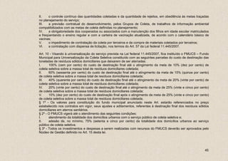 II.   o controle contínuo das quantidades coletadas e da quantidade de rejeitos, em obediência às metas traçadas
no planejamento do serviço;
III.   a previsão contratual do desenvolvimento, pelos Grupos de Coleta, de trabalhos de informação ambiental
compatibilizados com as metas de coleta definidas no planejamento;
IV.   a obrigatoriedade dos cooperados ou associados com a manutenção dos filhos em idade escolar matriculados
e freqüentando o ensino regular e com a carteira de vacinação atualizada, de acordo com o calendário básico de
vacinas;
V.     o impedimento de contratação da coleta por terceiros e da compra de materiais coletados por terceiros;
VI.   a contratação com dispensa de licitação, nos termos do Art. 57 da Lei federal 11.445/2007.

Art. 10 - Visando à universalização do serviço prevista na Lei federal 11.445/2007, fica instituído o FMUCS – Fundo
Municipal para Universalização da Coleta Seletiva constituído com as seguintes parcelas do custo de destinação das
toneladas de resíduos sólidos domiciliares que deixarem de ser aterradas:
I.     100% (cem por cento) do custo de destinação final até o atingimento da meta de 10% (dez por cento) de
coleta seletiva sobre a massa total de resíduos domiciliares coletada;
II.    60% (sessenta por cento) do custo de destinação final até o atingimento da meta de 15% (quinze por cento)
de coleta seletiva sobre a massa total de resíduos domiciliares coletada;
III.   40% (quarenta por cento) do custo de destinação final até o atingimento da meta de 20% (vinte por cento) de
coleta seletiva sobre a massa total de resíduos domiciliares coletada;
IV.    20% (vinte por cento) do custo de destinação final até o atingimento da meta de 25% (vinte e cinco por cento)
de coleta seletiva sobre a massa total de resíduos domiciliares coletada;
V.     10% (dez por cento) do custo de destinação final após o atingimento da meta de 25% (vinte e cinco por cento)
de coleta seletiva sobre a massa total de resíduos domiciliares coletada.
§ 1º - Os valores para constituição do fundo municipal anunciado neste Art. estarão referenciados no preço
estabelecido nos contratos em vigor, seus ajustes e aditamentos, referentes à destinação final dos resíduos sólidos
domiciliares em aterros sanitários.
§ 2º - O FMUCS vigerá até o atendimento das seguintes condições:
I.     atendimento da totalidade dos domicílios urbanos com o serviço público de coleta seletiva e;
II.    adesão de, no mínimo, 75% (setenta e cinco por cento) da totalidade dos domicílios urbanos ao serviço
público de coleta seletiva.
§ 3º - Todos os investimentos e despesas a serem realizadas com recursos do FMUCS deverão ser aprovados pelo
Núcleo de Gestão definido no Art. 15 desta lei.




                                                                                                                 45
 