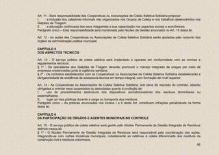 Art. 11 - Será responsabilidade das Cooperativas ou Associações de Coleta Seletiva Solidária propiciar:
I.     a inclusão dos catadores informais não organizados nos Grupos de Coleta e nos trabalhos desenvolvidos nos
Galpões de Triagem;
II.    a educação continuada dos seus integrantes e sua capacitação nos aspectos sociais e econômicos.
Parágrafo único – Esta responsabilidade será monitorada pelo Núcleo de Gestão anunciado no Art. 15 desta lei.

Art. 12 - As ações das Cooperativas ou Associações de Coleta Seletiva Solidária serão apoiadas pelo conjunto dos
órgãos da administração pública municipal.

CAPÍTULO 5
DOS ASPECTOS TÉCNICOS

Art. 13 - O serviço público de coleta seletiva será implantado e operado em conformidade com as normas e
regulamentos técnicos.
§ 1º - Os operadores dos Galpões de Triagem deverão promover o manejo integrado de pragas por meio de
empresas credenciadas junto à vigilância sanitária.
§ 2º - Os contratos estabelecidos com as Cooperativas ou Associações de Coleta Seletiva Solidária estabelecerão a
obrigatoriedade de existência de assessoria técnica em tempo integral, com formação de nível superior.

Art. 14 - As Cooperativas ou Associações de Coleta Seletiva Solidária, sob pena de rescisão do contrato, estarão
obrigadas a orientar seus cooperados ou associados quanto à proibição de:
I.     uso de procedimentos destrutivos dos dispositivos acondicionadores dos resíduos domiciliares ou
assemelhados;
II.    sujar as vias públicas durante a carga ou transporte dos resíduos.
Parágrafo único – As práticas anunciadas nos incisos I e II deste Art. constituem infrações penalizáveis na forma
desta lei.

CAPÍTULO 6
DA PARTICIPAÇÃO DE ÓRGÃOS E AGENTES MUNICIPAIS NO CONTROLE

Art. 15 - O serviço público de coleta seletiva será gerido pelo Núcleo Permanente de Gestão Integrada de Resíduos
definido nessa lei.
§ 1º - O Núcleo Permanente de Gestão Integrada de Resíduos será responsável pela coordenação das ações,
integrando-as com outras iniciativas municipais, notadamente as relativas à coleta diferenciada dos resíduos da
construção civil e resíduos volumosos.
                                                                                                              46
 