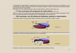 A implantação da Coleta Seletiva no Brasil ainda é incipiente. São poucos os municípios que já a implantaram, como
reconhecível nos dados da Pesquisa Nacional de Saneamento Básico, do IBGE, mas dados mais recentes mostram
que este número vem se ampliando.
Para traçar um breve cenário da situação atual da Coleta Seletiva no Brasil, pode-se dizer que:

   • 7% dos municípios têm programas de coleta seletiva (CEMPRE, 2008)
Embora o número de municípios seja, ainda, relativamente pequeno, são os maiores que adotam esta prática. De tal
forma que estes representam aproximadamente 14% da população. Isto quer dizer que:
   •   405 municípios, com 26 milhões de habitantes, praticam a coleta seletiva
A distribuição destes municípios pelas regiões brasileiras pode ser observada no gráfico a seguir:




                                                                                        CEMPRE, 2008




A experiência desses municípios permite afirmar que a composição dos resíduos geralmente denominados secos e
que podem ser reciclados é aproximadamente como indicada abaixo.




                                                                                        CEMPRE, 2008




Entretanto, na maioria dos casos, as soluções adotadas ainda são bastante onerosas.
                                                                                                                2
 