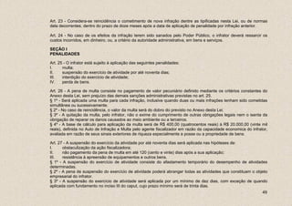 Art. 23 - Considera-se reincidência o cometimento de nova infração dentre as tipificadas nesta Lei, ou de normas
dela decorrentes, dentro do prazo de doze meses após a data de aplicação de penalidade por infração anterior.

Art. 24 - No caso de os efeitos da infração terem sido sanados pelo Poder Público, o infrator deverá ressarcir os
custos incorridos, em dinheiro, ou, a critério da autoridade administrativa, em bens e serviços.

SEÇÃO I
PENALIDADES

Art. 25 - O infrator está sujeito à aplicação das seguintes penalidades:
I.     multa;
II.    suspensão do exercício de atividade por até noventa dias;
III.   interdição do exercício de atividade;
IV.    perda de bens.

Art. 26 - A pena de multa consiste no pagamento de valor pecuniário definido mediante os critérios constantes do
Anexo desta Lei, sem prejuízo das demais sanções administrativas previstas no art. 25.
§ 1º - Será aplicada uma multa para cada infração, inclusive quando duas ou mais infrações tenham sido cometidas
simultânea ou sucessivamente.
§ 2º - No caso de reincidência, o valor da multa será do dobro do previsto no Anexo desta Lei.
§ 3º - A quitação da multa, pelo infrator, não o exime do cumprimento de outras obrigações legais nem o isenta da
obrigação de reparar os danos causados ao meio ambiente ou a terceiros.
§ 4º - A base de cálculo para aplicação da multa será de R$ 400,00 (quatrocentos reais) à R$ 20.000,00 (vinte mil
reais), definida no Auto de Infração e Multa pelo agente fiscalizador em razão da capacidade economica do infrator,
avaliada em razão de seus sinais exteriores de riqueza especialmente a posse ou a propriedade de bens.

Art. 27 - A suspensão do exercício da atividade por até noventa dias será aplicada nas hipóteses de:
I.     obstaculização da ação fiscalizadora;
II.    não pagamento da pena de multa em até 120 (cento e vinte) dias após a sua aplicação;
III.   resistência à apreensão de equipamentos e outros bens.
§ 1º - A suspensão do exercício de atividade consiste do afastamento temporário do desempenho de atividades
determinadas.
§ 2º - A pena de suspensão do exercício de atividade poderá abranger todas as atividades que constituam o objeto
empresarial do infrator.
§ 3º - A suspensão do exercício de atividade será aplicada por um mínimo de dez dias, com exceção de quando
aplicada com fundamento no inciso III do caput, cujo prazo mínimo será de trinta dias.
                                                                                                                49
 