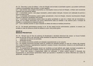 Art. 32 - Decorrido o prazo de defesa, o Auto de Infração será enviado à autoridade superior, que poderá confirmá-lo
e aplicar as penalidades nele previstas, ou para rejeitá-lo.
§ 1º - Caso tenham sido juntados documentos ou informações novas ao Auto de Infração, o infrator será novamente
notificado para apresentar defesa.
§ 2º - A autoridade superior, caso julgue necessário, poderá realizar instrução, inclusive com realização de perícia e
oitiva de testemunhas.
§ 3º - A autoridade administrativa poderá rejeitar parcialmente o Auto de Infração, inclusive reconhecendo infração
diversa ou aplicando penalidade mais branda.
§ 4º - A autoridade administrativa poderá deixar de aplicar penalidade no caso de o infrator não ser reincidente e,
ainda, em sua defesa demonstrar que tomou efetivamente todas as medidas a seu alcance para a correção da
infração e o cumprimento do disposto nesta Lei.
§ 5º - Com a decisão prevista no caput cessarão os efeitos de todas as medidas preventivas.

Art. 33 - Da decisão administrativa prevista no art. 32 não caberá recurso administrativo, podendo, no entanto, ser
anulada no caso de ofensa ao direito de defesa ou outro vício jurídico grave.

SEÇÃO III
MEDIDAS PREVENTIVAS

Art. 34 - Sempre que em face da presença da fiscalização a atividade infracional não cessar, ou houver fundado
receio de que ela venha a ser retomada, serão adotadas as seguintes medidas preventivas:
I.     suspensão do exercício de atividade;
II.    apreensão de bens.
§ 1º - As medidas preventivas poderão ser adotadas separadamente ou em conjunto.
§ 2º - As medidas preventivas previstas neste Art. poderão ser adotadas também no caso de o infrator não cooperar
com a ação fiscalizadora, especialmente impedindo o acesso a locais e documentos, inclusive os de identificação de
pessoas físicas ou jurídicas.
§ 3º - Os equipamentos apreendidos devem ser recolhidos ao local definido pelo órgão municipal competente; os
documentos, especialmente contábeis, ficarão na guarda da Administração ou em instituição bancária.
§ 4º - Tendo sido sanada a irregularidade objeto de notificação, o infrator poderá requerer a liberação dos
equipamentos ou documentos apreendidos desde que apurados e recolhidos os valores referentes aos custos de
apreensão, remoção e guarda.




                                                                                                                   51
 