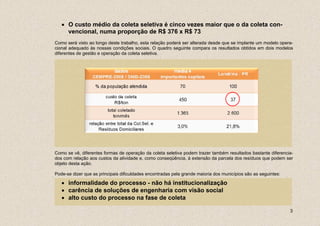 • O custo médio da coleta seletiva é cinco vezes maior que o da coleta con-
     vencional, numa proporção de R$ 376 x R$ 73
Como será visto ao longo deste trabalho, esta relação poderá ser alterada desde que se implante um modelo opera-
cional adequado às nossas condições sociais. O quadro seguinte compara os resultados obtidos em dois modelos
diferentes de gestão e operação da coleta seletiva.




Como se vê, diferentes formas de operação da coleta seletiva podem trazer também resultados bastante diferencia-
dos com relação aos custos da atividade e, como conseqüência, à extensão da parcela dos resíduos que podem ser
objeto desta ação.

Pode-se dizer que as principais dificuldades encontradas pela grande maioria dos municípios são as seguintes:

   • informalidade do processo - não há institucionalização
   • carência de soluções de engenharia com visão social
   • alto custo do processo na fase de coleta

                                                                                                                3
 