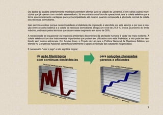 Os dados do quadro anteriormente mostrado permitem afirmar que na cidade de Londrina, e em vários outros muni-
cípios que já operam com modelo assemelhado, foi encontrada uma formula operacional para a coleta seletiva que a
torna economicamente vantajosa para a municipalidade até mesmo quando comparada à atividade normal de coleta
dos resíduos domiciliares.

Isso permite explicar porque nesta localidade a totalidade da população é atendida por este serviço e por que a rela-
ção entre a coleta seletiva e a coleta de resíduos domiciliares atingiu um nível de 21,8 %, índice já próximo do limite
máximo, estimado pelos técnicos que atuam nesse segmento em torno de 35%.

A necessidade de equacionar os impactos ambientais decorrentes da atividade humana é cada vez mais evidente. A
coleta seletiva é um dos instrumentos importantes que podem ser utilizados com esta finalidade, e isto pode ser rea-
lizado sem custos adicionais. Em função disso, o Projeto de Lei para a Política Nacional de Resíduos Sólidos, em
trâmite no Congresso Nacional, contempla fortemente o apoio à inserção dos catadores no processo.

É necessário “virar o jogo” e isto significa migrar:


         da ação filantrópica                                         para soluções planejadas
         com contínuas desistências                                   perenes e eficientes




                                                                                                                     5
 