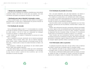 Apostila Coleta Seletiva2.qxd   20.11.03   19:32   Page 48




                                                                                                                                  Coleta Seletiva e Reciclagem de Excedentes Industriais


       • Doação dos excedentes sólidos                                                   7.2.4 Avaliação de prestador de serviço
       Existe uma série de instituições de assistência comunitária que comercializam
     excedentes sólidos como fonte de receita para seus projetos. Esta ação               Este é um passo importante, pois, pela atual legislação, sua empresa é
     normalmente está ligada aos programas municipais de coleta seletiva.              responsável pela destinação dos excedentes sólidos industriais gerados.
                                                                                          Se a empresa ou a pessoa física a ser contratada para coletar, transportar,
       • Destinação para aterro industrial, incineração e outros                       tratar ou dispor o excedente sólido produzido por sua empresa não for idônea,
       Trata-se da última opção, sem a adoção da coleta seletiva ou reciclagem e       sua empresa também será responsabilizada por eventuais danos ambientais
     desconsiderando as razões para a implementação do processo descritas no           ocorridos em função de procedimento inadequado.
     Capítulo 5, com os custos inerentes ao processo.                                     Caso isto venha a ocorrer, sua empresa será enquadrada na Lei de Crimes
                                                                                       Ambientais, gerando uma série de problemas, incluindo multas e sanções civis
        7.2.3 Avaliação de mercado                                                     e penais.
                                                                                          Portanto, após verificação do mercado e previamente à definição do prestador
        Com as informações obtidas no item 7.1.1, há necessidade de se consultar       de serviço, sugere-se fazer um levantamento prévio da(s) empresa(s) a ser(em)
     o mercado de materiais reciclados previamente à implementação do processo         contratada(s) para execução de serviços de coleta, transporte, tratamento
     de coleta seletiva, a fim de se fazer um comparativo da vantagem                  ou disposição final dos excedentes sólidos. No Anexo 8 é fornecido um
     econômica da adoção e a situação atual da empresa.                                modelo básico de levantamento de dados da empresa a ser contratada.
        Cabe ressaltar que este aspecto é fundamental no processo de coleta               Cabe ressaltar que este levantamento funciona somente como uma
     seletiva e reciclagem.                                                            ferramenta de processo de contratação de empresas. Além deste levantamento,
        Para a avaliação do mercado relacionado com os materiais previamente           previamente à contratação, sugere-se efetuar um contrato entre as partes, a fim
     selecionados, deve-se levantar dados como: tipo de material negociado,            de assegurar algumas garantias relativas à prestação de serviço.
     preços mínimo, médio e máximo praticados nas principais praças do País.
     Para tanto, a empresa pode se basear nos dados fornecidos na Tabela 3 do            7.2.5 Informações sobre os parceiros
     Capítulo 5.
        As associações e sindicatos de representação do setor também podem                A avaliação de parceiros nada mais é do que verificar como as empresas
     fornecer dados sobre produtos específicos.                                        que tenham o mesmo tipo de atividade tratam os excedentes sólidos.
        De nada adianta definir os excedentes sólidos que serão contemplados              Isto é importante, pois pode ser que a adoção da prática de coleta seletiva
     e separá-los sem ter definido aonde serão encaminhados e se há mercado,           e reciclagem venha a se tornar um diferencial de competitividade.
     ou seja, deve-se avaliar o ponto de vista econômico, que é um dos                    Por outro lado, as informações obtidas podem auxiliar sua empresa, em termos
     balizadores do sucesso do projeto.                                                de redução de tempo, em pesquisas em relação a processos de tratamento,
                                                                                       empresas de reciclagem e outros. É o chamado "não reinventar a roda".




                                                   48                                                                        49
 