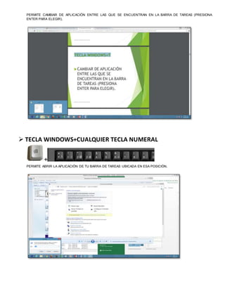PERMITE CAMBIAR DE APLICACIÓN ENTRE LAS QUE SE ENCUENTRAN EN LA BARRA DE TAREAS (PRESIONA
ENTER PARA ELEGIR).
 TECLA WINDOWS+CUALQUIER TECLA NUMERAL
+
PERMITE ABRIR LA APLICACIÓN DE TU BARRA DE TAREAS UBICADA EN ESA POSICIÓN.
 