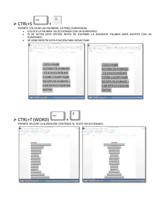  CTRL+S +
PERMITE COLOCAR LAS PALABRAS (LETRAS) SUBRAYADAS
 COLOCA LA PALABRA SELECCIONADA CON UN SUBRAYADO.
 SI SE ACTIVA ESTA OPCIÓN ANTES DE ESCRIBIR, LA SIGUIENTE PALABRA SERÁ ESCRITA CON UN
SUBRAYADO.
 SE DEBE REPETIR ESTA FUNCIÓN PARA DESACTIVAR.
 CTRL+T (WORD) +
PERMITE APLICAR LA ALINEACIÓN CENTRADA AL TEXTO SELECCIONADO.
 
