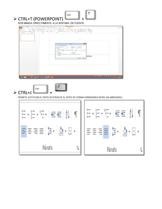  CTRL+T (POWERPOINT) +
NOS MANDA DIRECTAMENTE A LA VENTANA DE FUENTE.
 CTRL+J +
PERMITE JUSTIFICAR EL TEXTO (DISTRIBUYE EL TEXTO DE FORMA HOMOGÉNEA ENTRE LAS MÁRGENES).
 