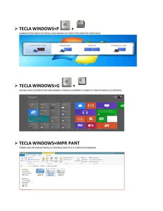  TECLA WINDOWS+P +
CAMBIAR ENTRE MODO DEPANTALLASECUNDARIA(SI TIENES OTRO MONITOR CONECTADO)
 TECLA WINDOWS+G +
INICIAR LAAPLICACIÓN DEDVR PARA GRABAR LAPANTALLA(SIEMPRE YCUANDO TU TARJETAGRÁFICALO SOPORTE).
 TECLA WINDOWS+IMPR PANT
TOMAR UNACAPTURA DEPANTALLAYENVIARLADIRECTO ATU CARPETADEIMÁGENES.
 