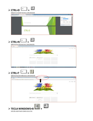  CTRL+D +
AÑADIR A FAVORITOSEN EL EXPLORADOR.
 CTRL+N +
ABRE NUEVA PÁGINA EN EL EXPLORADOR.
 CTRL+T +
ABRE NUEVA PESTAÑA EN EL EXPLORADOR.
 TECLA WINDOWS+B +
OPCIÓN:MOSTRAR ICONOS OCULTOS.
 