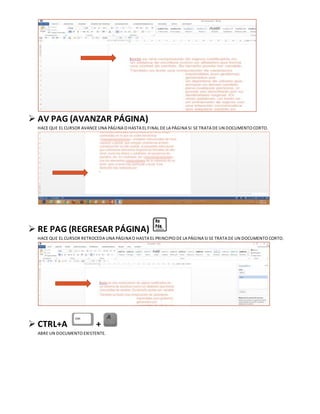  AV PAG (AVANZAR PÁGINA)
HACE QUE EL CURSOR AVANCE UNA PÁGINA O HASTA EL FINAL DE LA PÁGINA SI SE TRATA DE UN DOCUMENTO CORTO.
 RE PAG (REGRESAR PÁGINA)
HACE QUE EL CURSOR RETROCEDA UNA PÁGINA O HASTA EL PRINCIPIO DE LA PÁGINA SI SE TRATA DE UN DOCUMENTO CORTO.
 CTRL+A +
ABRE UN DOCUMENTO EXISTENTE.
 