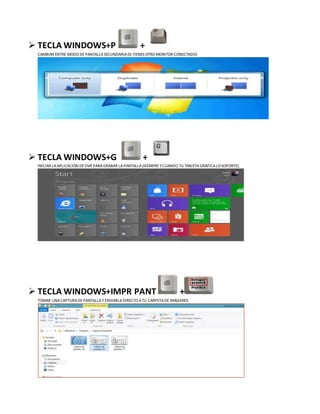  TECLA WINDOWS+P +
CAMBIAR ENTRE MODO DEPANTALLASECUNDARIA(SI TIENES OTRO MONITOR CONECTADO)
 TECLA WINDOWS+G +
INICIAR LAAPLICACIÓN DEDVR PARA GRABAR LAPANTALLA(SIEMPRE YCUANDO TU TARJETAGRÁFICALO SOPORTE).
 TECLA WINDOWS+IMPR PANT +
TOMAR UNACAPTURA DEPANTALLAYENVIARLADIRECTO ATU CARPETADEIMÁGENES.
 