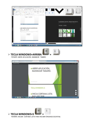  TECLA WINDOWS+ARRIBA +
PERMITE ABRIR APLICACIÓN, MAXIMIZAR TAMAÑO
 TECLA WINDOWS+S +
PERMITE INICIAR CORTANA LISTA PARA RECIBIR ÓRDENES ESCRITAS.
 