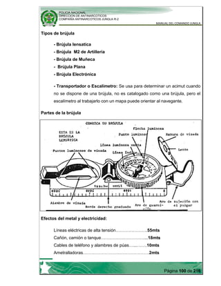 POLICIA NACIONAL
DIRECCION DE ANTINARCOTICOS
COMPAÑÍA ANTINARCOTICOS JUNGLA R-2
MANUAL DEL COMANDO JUNGLA
Página 100 de 216
Tipos de brújula
- Brújula lensatica
- Brújula M2 de Artillería
- Brújula de Muñeca
- Brújula Plana
- Brújula Electrónica
- Transportador o Escalímetro: Se usa para determinar un acimut cuando
no se dispone de una brújula, no es catalogado como una brújula, pero el
escalímetro al trabajarlo con un mapa puede orientar al navegante.
Partes de la brújula
Efectos del metal y electricidad:
Líneas eléctricas de alta tensión………………….55mts
Cañón, camión o tanque…………………………...18mts
Cables de teléfono y alambres de púas…...…….10mts
Ametralladoras……………………………………….2mts
 