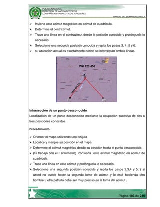 POLICIA NACIONAL
DIRECCION DE ANTINARCOTICOS
COMPAÑÍA ANTINARCOTICOS JUNGLA R-2
MANUAL DEL COMANDO JUNGLA
Página 103 de 216
 Invierta este acimut magnético en acimut de cuadrícula.
 Determine el contrazimut.
 Trace una línea en el contrazimut desde la posición conocida y prolónguela lo
necesario.
 Seleccione una segunda posición conocida y repita los pasos 3, 4, 5 y 6.
 su ubicación actual es exactamente donde se interceptan ambas líneas.
Intersección de un punto desconocido
Localización de un punto desconocido mediante la ocupación sucesiva de dos o
tres posiciones conocidas.
Procedimiento.
 Orientar el mapa utilizando una brújula
 Localice y marque su posición en el mapa.
 Determine el acimut magnético desde su posición hasta el punto desconocido.
 (Si trabaja con el Escalimetro) convierta este acimut magnético en acimut de
cuadricula.
 Trace una línea en este acimut y prolónguela lo necesario.
 Seleccione una segunda posición conocida y repita los pasos 2,3,4 y 5. ( si
usted no puede hacer la segunda toma de acimut y lo está haciendo otro
hombre u otra patrulla debe ser muy preciso en la toma del acimut .
 