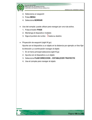 POLICIA NACIONAL
DIRECCION DE ANTINARCOTICOS
COMPAÑÍA ANTINARCOTICOS JUNGLA R-2
MANUAL DEL COMANDO JUNGLA
Página 106 de 216
2. Selecciona un waypoint
3. Pulsa MENU
4. Selecciona BORRAR
Uso del compás: puede utilizar para navegar por una ruta activa.
1. Pulsa el botón PAGE
2. Mantenga el dispositivo nivelado
3. Siga el puntero de rumbo hasta su destino
Proyección de waypoint (sight N`go)
Apunte con el dispositivo a un objeto en la distancia por ejemplo un faro fijar
la dirección y a continuación navegar al objeto
1. En el menú principal selecciona sight N`go
2. Apunta con el dispositivo a un objeto
3. Selecciona FIJAR DIRECCION – ESTABLECER TRAYECTO
4. Usa el compás para navegar al objeto
 