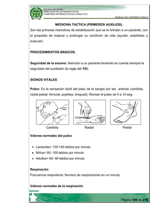 POLICIA NACIONAL
DIRECCION DE ANTINARCOTICOS
COMPAÑÍA ANTINARCOTICOS JUNGLA R-2
MANUAL DEL COMANDO JUNGLA
Página 108 de 216
MEDICINA TACTICA (PRIMEROS AUXILIOS).
Son las primeras maniobras de estabilización que se le brindan a un paciente, con
el propósito de mejorar y prolongar su condición de vida (ayudar, estabilizar y
evacuar).
PROCEDIMIENTOS BÁSICOS.
Seguridad de la escena: Atención a un paciente teniendo en cuenta siempre la
seguridad del auxiliador (la regla del YO)
SIGNOS VITALES
Pulso: Es la sensación táctil del paso de la sangre por las arterias (carótida,
radial pedial, femoral, poplítea, braquial). Revisar el pulso de 5 a 10 seg.
Carótida Radial Pedial
Valores normales del pulso
Lactantes= 130-140 latidos por minuto
Niños= 80- 100 latidos por minuto
Adultos= 60- 90 latidos por minuto
Respiración
Frecuencia respiratoria: Numero de respiraciones en un minuto.
Valores normales de la respiración
 