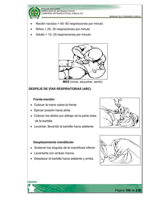 POLICIA NACIONAL
DIRECCION DE ANTINARCOTICOS
COMPAÑÍA ANTINARCOTICOS JUNGLA R-2
MANUAL DEL COMANDO JUNGLA
Página 109 de 216
Recién nacidos = 40- 60 respiraciones por minuto
Niños = 25- 35 respiraciones por minuto
Adulto = 12- 20 respiraciones por minuto
MES (mirar, escuchar, sentir)
DESPEJE DE VÍAS RESPIRATORIAS (ABC)
Frente-mentón
Colocar la mano sobre la frente
Ejercer presión hacia atrás
Colocar los dedos por debajo de la parte ósea
de la barbilla
Levantar, llevando la barbilla hacia adelante
Desplazamiento mandibular
Sostener los ángulos de la mandíbula inferior
Levantarla con ambas manos
Desplazar la barbilla hacia adelante y arriba
 