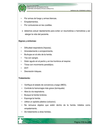 POLICIA NACIONAL
DIRECCION DE ANTINARCOTICOS
COMPAÑÍA ANTINARCOTICOS JUNGLA R-2
MANUAL DEL COMANDO JUNGLA
Página 113 de 216
• Por armas de fuego y armas blancas.
• Empalamientos.
• Por contusiones en las costillas.
debemos actuar rápidamente para evitar un neumotórax o hemotórax y así
alargar la vida del paciente.
Signos y síntomas:
• Dificultad respiratoria (hipoxia).
• Amoratamiento o enrojecimiento.
• Burbujas en el sitio de la herida.
• Tos con sangre.
• Dolor agudo en el pecho y en los hombros al respirar.
• Tórax con movimiento paradójico.
• DVY
• Desviación tráquea.
Tratamiento:
• Verifique el estado de conciencia y luego (MES).
• Controle la hemorragia más grave (torniquete)
• Abra la vía respiratoria.
• Busque la herida torácica.
• Exponga la herida.
• Utilice un apósito plástico (oclusivo).
• No remueva objetos que estén dentro de la herida. trátelos como
empalamiento.
• De tratamiento a otras heridas.
 