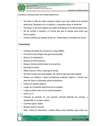 POLICIA NACIONAL
DIRECCION DE ANTINARCOTICOS
COMPAÑÍA ANTINARCOTICOS JUNGLA R-2
MANUAL DEL COMANDO JUNGLA
Página 115 de 216
Cuidados y precauciones con herida abdominal:
• No toque ni trate de meter cualquier órgano que haya salido de la cavidad
abdominal. Recójalos con un plástico y colóquelos sobre el abdomen.
• No saque ni remueva objetos que estén empalados en la herida abdominal.
• No de comida ni líquidos y si vomita que gire la cabeza para evitar que
bronco aspire.
• Presión sistólica por debajo de 90 mm. Indica signos inmediatos de shock.
Tratamiento:
• Verifique el estado de conciencia y luego (MES).
• Controle la hemorragia más grave (torniquete)
• Abra la vía respiratoria.
• Busque la herida torácica.
• Busque heridas abdominales (si encuentra).
• Exponga la herida.
• Afloje cinturón, corte y exponga la herida.
• No retire la ropa que está pegada. No retire la ropa que está pegada.
• Recoja con plástico o gasa humedecida cualquier órgano o víscera que
este por fuera y colóquelos sobre el abdomen.
• Cubra con apósito plástico.
• Luego con el apósito abdominal (si es posible).
• Luego se debe cubrir con la venda triangular.
• Inicie un I.V.
• Coloque al paciente en una posición cómoda fletando las piernas, y
apoyándolo a un palo o piedra.
• Controle signos vitales.
• Busque ayuda y evacue.
• Nota: Todos los elementos a utilizar deben estar estériles para evitar una
 