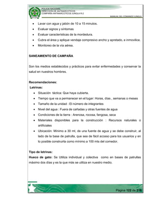 POLICIA NACIONAL
DIRECCION DE ANTINARCOTICOS
COMPAÑÍA ANTINARCOTICOS JUNGLA R-2
MANUAL DEL COMANDO JUNGLA
Página 122 de 216
Lavar con agua y jabón de 10 a 15 minutos.
Evaluar signos y síntomas
Evaluar características de la mordedura.
Cubra el área y aplique vendaje compresivo ancho y apretado, e inmovilice.
Monitoreo de la vía aérea.
SANEAMIENTO DE CAMPAÑA
Son los medios establecidos y prácticos para evitar enfermedades y conservar la
salud en nuestros hombres.
Recomendaciones:
Letrinas:
Situación táctica: Que haya cubierta.
Tiempo que va a permanecer en el lugar: Horas, días , semanas o meses
Tamaño de la unidad : El número de integrantes
Nivel del agua : Fuera de cañadas y otras fuentes de agua
Condiciones de la tierra : Arenosa, rocosa, fangosa, seca
Materiales disponibles para la construcción : Recursos naturales o
artificiales
Ubicación: Mínimo a 30 mt, de una fuente de agua y se debe construir, al
lado de la base de patrulla, que sea de fácil acceso para los usuarios y en
lo posible construirla como mínimo a 100 mts del comedor.
Tipo de letrinas:
Hueco de gato: Se Utiliza individual y colectiva como en bases de patrullas
máximo dos días y es la que más se utiliza en nuestro medio.
 