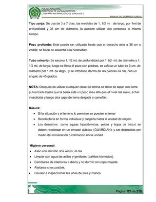 POLICIA NACIONAL
DIRECCION DE ANTINARCOTICOS
COMPAÑÍA ANTINARCOTICOS JUNGLA R-2
MANUAL DEL COMANDO JUNGLA
Página 123 de 216
Tipo zanja: Se usa de 3 a 7 días, las medidas de 1, 1/2 mt de largo, por 1mt de
profundidad y 36 cm de diámetro, la pueden utilizar dos personas al mismo
tiempo.
Pozo profundo: Este puede ser utilizado hasta que el desecho este a 36 cm o
visible; se hace de acuerdo a la necesidad.
Tubo urinario: Se excava 1,1/2 mt, de profundidad por 1,1/2 mt, de diámetro y 1,
1/2 mt, de largo; luego se llena el pozo con piedras, se coloca un tubo de 3 cm, de
diámetro por 1 mt. de largo , y se introduce dentro de las piedras 24 cm, con un
ángulo de 45 grados.
NOTA: Después de utilizar cualquier clase de letrina se debe de tapar con tierra
pulverizada hasta que la tierra este un poco más alta que el nivel del suelo, echar
insecticida y luego otra capa de tierra delgada y camuflar.
Basura:
Si la situación y el terreno lo permiten se pueden enterrar
Recolectarla en forma individual y cargarla hasta la unidad de origen.
Los desechos como agujas hipodérmicas, yelcos y hojas de bisturí se
deben recolectar en un envasé plástico (GUARDIAN), y ser destruidos por
medio de incineración o cremación en la unidad
Higiene personal:
Aseo oral mínimo dos veces, al día
Limpiar con agua las axilas y genitales (pañitos húmedos).
Cambiarse de interiores a diario y no dormir con ropa mojada
Afeitarse si es posible.
Revisar e inspeccionar las uñas de pies y manos.
 