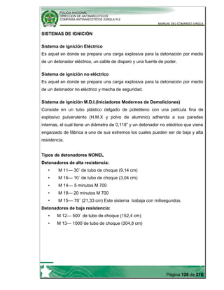 POLICIA NACIONAL
DIRECCION DE ANTINARCOTICOS
COMPAÑÍA ANTINARCOTICOS JUNGLA R-2
MANUAL DEL COMANDO JUNGLA
Página 128 de 216
SISTEMAS DE IGNICIÓN
Sistema de ignición Eléctrico
Es aquel en donde se prepara una carga explosiva para la detonación por medio
de un detonador eléctrico, un cable de disparo y una fuente de poder.
Sistema de ignición no eléctrico
Es aquel en donde se prepara una carga explosiva para la detonación por medio
de un detonador no eléctrico y mecha de seguridad.
Sistema de ignición M.D.I.(Iniciadores Modernos de Demoliciones)
Consiste en un tubo plástico delgado de polietileno con una película fina de
explosivo pulverulento (H.M.X y polvo de aluminio) adherida a sus paredes
internas, el cual tiene un diámetro de 0,118” y un detonador no eléctrico que viene
engarzado de fábrica a uno de sus extremos los cuales pueden ser de baja y alta
resistencia.
Tipos de detonadores NONEL
Detonadores de alta resistencia:
• M 11— 30` de tubo de choque (9,14 cm)
• M 16— 10´ de tubo de choque (3,04 cm)
• M 14–– 5 minutos M 700
• M 18— 20 minutos M 700
• M 15–– 70` (21,33 cm) Este sistema trabaja con milisegundos.
Detonadores de baja resistencia:
• M 12— 500` de tubo de choque (152,4 cm)
• M 13— 1000`de tubo de choque (304,8 cm)
 