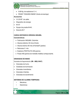 POLICIA NACIONAL
DIRECCION DE ANTINARCOTICOS
COMPAÑÍA ANTINARCOTICOS JUNGLA R-2
MANUAL DEL COMANDO JUNGLA
Página 138 de 216
0.68 Kg. de explosivos C- 4.
FRONT TOWARD ENEMY (frente al enemigo)
Accesorios
31.25 MT de cable.
Dispositivo de energía
M–57
Equipo de prueba M-40.
Estuche M-7
CARGA DEFENSIVA DIRIGIDA INDUMIL
Características
Fabricación INDUMIL Colombia
Alcance efectivo 30 mts al frente
Alcance teórico 60 mts al frente(87 grados)
Retroceso 5 mts
Explosivo PENTOLITA 400 gramos
Posee 400 gramos de metralla metálica cortopunsante.
GRANADAS DE MANO
Granadas de fragmentación (IM – M26, M-67)
Granadas de humo.
Gradadas de iluminación.
Granadas incendiarias.
Granadas irritantes.
Granadas de aturdimiento
SISTEMAS DE ALARMA TEMPRANA
• Mecánica.
• Electrónica
 