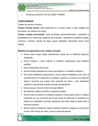 POLICIA NACIONAL
DIRECCION DE ANTINARCOTICOS
COMPAÑÍA ANTINARCOTICOS JUNGLA R-2
MANUAL DEL COMANDO JUNGLA
Página 139 de 216
• Pirotécnica (M-49 A1, M-142, BOBY TRAMP)
CAMPO MINADO
Clases de campos minados
Campo minado táctico: Está sembrado en un punto crítico, o paso obligado de
las tropas, es cubierto con fuego.
Campo minado permanente: Está sembrado permanentemente y presenta la
posibilidad de no estar bajo vigilancia del enemigo. ( alrededor de árboles frutales,
caminos y trochas, fuentes de agua, pasos obligados, elementos varios (caza
bobos)
Medidas de seguridad en los campos minados
Nunca toque ningún objeto abandonado, puede ser un artefacto explosivo
preparado.
Nunca dispare o lance objetos al artefacto sospechoso para hacerlos
explotar.
Nunca desentierre las minas.
Nunca emplee granadas de mano para destruir un artefacto explosivo
No mueva artefactos sospechosos y nunca intente trasladarlo a otro sitio, el
procedimiento con cadáveres es emplear u gancho y cuerda a una distancia
segura, recuerde que puede tener granada de mano u otro dispositivo
explosivo internamente emplee caninos antiexplosivos.
Nunca saque o mueva cilindros de gas fallidos
No atraviese cultivos, broches o puertas de golpe.
Nunca trate de quemar un artefacto explosivo improvisado (A.E.I) ni dejarlo
enterrado con sal, recuerde que la sal corroe el metal pero el explosivo no
pierde sus cualidades químicas quedando aun activo (deje la destrucción a
personal experto).
Nunca trate de desactivar ningún artefacto explosivo asegure la zona por lo
mínimo 300 metros de radio y avise a personal experto
 