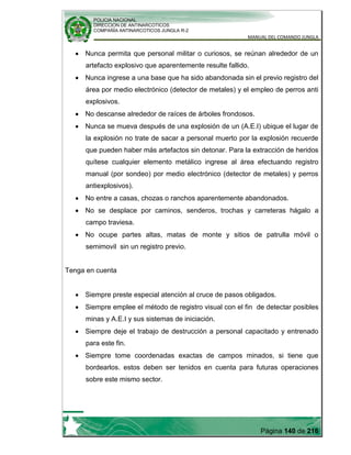 POLICIA NACIONAL
DIRECCION DE ANTINARCOTICOS
COMPAÑÍA ANTINARCOTICOS JUNGLA R-2
MANUAL DEL COMANDO JUNGLA
Página 140 de 216
Nunca permita que personal militar o curiosos, se reúnan alrededor de un
artefacto explosivo que aparentemente resulte fallido.
Nunca ingrese a una base que ha sido abandonada sin el previo registro del
área por medio electrónico (detector de metales) y el empleo de perros anti
explosivos.
No descanse alrededor de raíces de árboles frondosos.
Nunca se mueva después de una explosión de un (A.E.I) ubique el lugar de
la explosión no trate de sacar a personal muerto por la explosión recuerde
que pueden haber más artefactos sin detonar. Para la extracción de heridos
quítese cualquier elemento metálico ingrese al área efectuando registro
manual (por sondeo) por medio electrónico (detector de metales) y perros
antiexplosivos).
No entre a casas, chozas o ranchos aparentemente abandonados.
No se desplace por caminos, senderos, trochas y carreteras hágalo a
campo traviesa.
No ocupe partes altas, matas de monte y sitios de patrulla móvil o
semimovil sin un registro previo.
Tenga en cuenta
Siempre preste especial atención al cruce de pasos obligados.
Siempre emplee el método de registro visual con el fin de detectar posibles
minas y A.E.I y sus sistemas de iniciación.
Siempre deje el trabajo de destrucción a personal capacitado y entrenado
para este fin.
Siempre tome coordenadas exactas de campos minados, si tiene que
bordearlos. estos deben ser tenidos en cuenta para futuras operaciones
sobre este mismo sector.
 