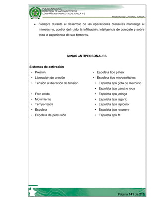 POLICIA NACIONAL
DIRECCION DE ANTINARCOTICOS
COMPAÑÍA ANTINARCOTICOS JUNGLA R-2
MANUAL DEL COMANDO JUNGLA
Página 141 de 216
Siempre durante el desarrollo de las operaciones ofensivas mantenga el
mimetismo, control del ruido, la infiltración, inteligencia de combate y sobre
todo la experiencia de sus hombres.
MINAS ANTIPERSONALES
Sistemas de activación
• Presión
• Liberación de presión
• Tensión o liberación de tensión
• Foto celda
• Movimiento
• Temporizada
• Espoleta
• Espoleta de percusión
• Espoleta tipo pateo
• Espoleta tipo microswitches
• Espoleta tipo gota de mercurio
• Espoleta tipo gancho ropa
• Espoleta tipo jeringa
• Espoleta tipo lagarto
• Espoleta tipo lapicero
• Espoleta tipo ratonera
• Espoleta tipo M
 