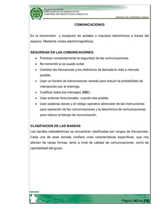POLICIA NACIONAL
DIRECCION DE ANTINARCOTICOS
COMPAÑÍA ANTINARCOTICOS JUNGLA R-2
MANUAL DEL COMANDO JUNGLA
Página 143 de 216
COMUNICACIONES
Es la transmisión y recepción de señales o impulsos electrónicos a través del
espacio, Mediante ondas electromagnéticas.
SEGURIDAD EN LAS COMUNICACIONES:
Practicar constantemente la seguridad de las comunicaciones.
No transmitir si se puede evitar.
Cambiar las frecuencias y los distintivos de llamada lo más a menudo
posible.
Usar un horario de transmisiones variado para reducir la probabilidad de
intersección por el enemigo.
Codificar todos los mensajes (IOC).
Usar antenas direccionales cuando sea posible.
Usar palabras claves y el código operativo abreviado de las instrucciones
para operación de las comunicaciones y la electrónica de comunicaciones
para reducir el tiempo de comunicación.
CLASIFIACION DE LAS BANDAS
Las bandas radioeléctricas se encuentran clasificadas por rangos de frecuencias.
Cada una de esas bandas confiere unas características específicas, que nos
afectan de varias formas, tanto a nivel de calidad de comunicaciones, como de
operabilidad del grupo.
 