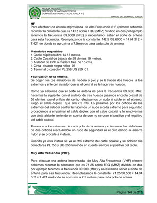 POLICIA NACIONAL
DIRECCION DE ANTINARCOTICOS
COMPAÑÍA ANTINARCOTICOS JUNGLA R-2
MANUAL DEL COMANDO JUNGLA
Página 145 de 216
HF
Para efectuar una antena improvisada de Alta Frecuencia (HF) primero debemos
recordar la constante que es 142.5 sobre FRQ (MHZ) dividido en dos por ejemplo
tenemos la frecuencia 09.6000 (Mhz) y necesitamos saber el corte de antena
para esta frecuencia. Reemplazamos la constante 142.5 /09.6000 = 14.84 3/ 2 =
7.421 en donde se aproxima a 7.5 metros para cada polo de antena
Materiales requeridos
1.Cable dúplex calibre 14 15 metros.
2.Cable Coaxial de bajada de 58 ohmios 10 metros.
3.Aislador de PVC o madera tres .de 15 cms.
4.Cinta aislante negra rollos 01
5.Terminal o conector PL 258 UG 259 01
Fabricación de la Antena:
Se cogen los dos aisladores de madera o pvc y se le hacen dos huecos a los
extremos y el tercer aislador que es el central se le hace tres huecos.
Como ya sabemos que el corte de antena es para la frecuencia 09.6000 Mhz.
hacemos lo siguiente con el aislador de tres huecos pasamos el cable coaxial de
58 ohmios por el orificio del centro efectuamos un nudo al cable en el extremo,
luego el cable dúplex que son 7.5 mts. Lo pasamos por los orificios de los
extremos del aislador central le hacemos un nudo a cada extremo para seguridad
procedemos a empalmar el cable dúplex con el cable coaxial y le envolvemos
con cinta aislante teniendo en cuenta de que no se unan el positivo y el negativo
del cable coaxial.
Pasamos a los extremos de cada polo de la antena y colocamos los aisladores
de dos orificios efectuándole un nudo de seguridad en el otro orificio se amarra
nylon y se procede a instalar.
Cuando ya está instala se va al otro extremo del cable coaxial y se colocan los
conectores PL 258 y UG 258 teniendo en cuenta siempre el positivo del cable.
Muy Alta frecuencia (VHF).
Para efectuar una antena improvisada de Muy Alta Frecuencia (VHF) primero
debemos recordar la constante que es 71.25 sobre FRQ (MHZ) dividido en dos
por ejemplo tenemos la frecuencia 30.500 (Mhz) y necesitamos saber el corte de
antena para esta frecuencia. Reemplazamos la constante 71.25/30.500 = 14.84
3/ 2 = 7.421 en donde se aproxima a 7.5 metros para cada polo de antena
 