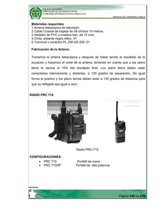 POLICIA NACIONAL
DIRECCION DE ANTINARCOTICOS
COMPAÑÍA ANTINARCOTICOS JUNGLA R-2
MANUAL DEL COMANDO JUNGLA
Página 146 de 216
Materiales requeridos
1.Antena telescópica de televisión.
2.Cable Coaxial de bajada de 58 ohmios 10 metros.
3.Aislador de PVC o madera tres .de 15 cms.
4.Cinta aislante negra rollos 01
5.Terminal o conector PL 258 UG 259 01
Fabricación de la Antena:
Tomamos la antena telescópica y después de haber tenido el resultado de la
ecuación y hacemos el corte de la antena, teniendo en cuenta que a las plano
tierra le damos el 10% del resultado final. Los plano tierra deben estar
conectados internamente y distantes, a 120 grados de separación. De igual
forma el positivo y los plano tierras deben estar a 135 grados de distancia para
que su reflejada sea igual a cero.
RADIO PRC 710
Radio PRC-710
CONFIGURACIONES.
PRC 710 Portátil de mano
PRC 710HP Portátil de alta potencia
 