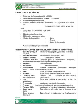 POLICIA NACIONAL
DIRECCION DE ANTINARCOTICOS
COMPAÑÍA ANTINARCOTICOS JUNGLA R-2
MANUAL DEL COMANDO JUNGLA
Página 147 de 216
CARACTERÍSTICAS BÁSICAS
Cobertura de frecuencia de 30 a 88 MH
Espaciado entre canales de 25 Khz.2320 canales
100 canales preestablecidos
Potencia de salida ajustable: Portátil PRC 710: Ajustable de 0.25W a
5W
Portátil PRC 710 HP: 0.25W a 5W, 6W,
20W
Compatible con: CNR-900 y CN 9000
14V Alimentación nominal
10 Canales preseleccionados
Modos de Operación : - Claro
- Seguro
- Saltos de frecuencia
Autodiagnóstico (BIT) incorporado
DESCRIPCIÓN Y USO DE CONTROLES, INDICADORES Y CONECTORES.
Selector principal: Interruptor de apagado y prendido, control de
volumen.
Selector de canal: Selecciona los canales de 1 a 10.
Base de antena: Conexión de antena.
Conector de audio: Conexión para el microteléfono de control,
accesorios estándar de audio o para parlante portátil
Parlante: Parlante interno.
Micrófono: Micrófono interno.
Visualizador: Muestra información operacional, mensajes,
instrucciones e indicaciones al operador.
PTT: Botón de presión PTT para hablar
Squelch: Botón usado para abrir y cerrar el squelch.
Conector Data: Habilita los controles de sincronismo y
asincronismo de comunicación.
Luz: Tecla que habilita y deshabilita la luz del
visualizador.
Frecuencia: Usado para cambiar la frecuencia.
Prueba: Usado para funciones de auto prueba y diagnóstico.
Función RST: Usado para el menú del visualizador y Cancelar
Modo claro: Operación en el modo claro e incremento de
dígito.
Modo seguro: Operación en el modo seguro y desplazamiento
de dígitos
 