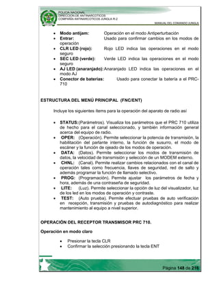 POLICIA NACIONAL
DIRECCION DE ANTINARCOTICOS
COMPAÑÍA ANTINARCOTICOS JUNGLA R-2
MANUAL DEL COMANDO JUNGLA
Página 148 de 216
Modo antijam: Operación en el modo Antiperturbación
Entrar: Usado para confirmar cambios en los modos de
operación
CLR LED (rojo): Rojo LED indica las operaciones en el modo
seguro
SEC LED (verde): Verde LED indica las operaciones en el modo
seguro
AJ LED (anaranjado):Anaranjado LED indica las operaciones en el
modo AJ
Conector de baterías: Usado para conectar la batería a el PRC-
710
ESTRUCTURA DEL MENÚ PRINCIPAL (FNC/ENT)
Incluye los siguientes ítems para la operación del aparato de radio así
STATUS:(Parámetros). Visualiza los parámetros que el PRC 710 utiliza
de hecho para el canal seleccionado, y también información general
acerca del equipo de radio.
OPER: (Operación). Permite seleccionar la potencia de transmisión, la
habilitación del parlante interno, la función de susurro, el modo de
escáner y la función de ojeado de los modos de operación.
DATA: (Datos). Permite seleccionar los modos de transmisión de
datos, la velocidad de transmisión y selección de un MODEM externo.
CHNL: (Canal). Permite realizar cambios relacionados con el canal de
operación tales como frecuencia, llaves de seguridad, red de salto y
además programar la función de llamado selectivo.
PROG: (Programación). Permite ajustar los parámetros de fecha y
hora, además de una contraseña de seguridad.
LITE: (Luz). Permite seleccionar la opción de luz del visualizador, luz
de los led en los modos de operación y contraste.
TEST: (Auto prueba). Permite efectuar pruebas de auto verificación
en recepción, transmisión y pruebas de autodiagnóstico para realizar
mantenimiento al equipo a nivel superior.
OPERACIÓN DEL RECEPTOR TRANSMISOR PRC 710.
Operación en modo claro
Presionar la tecla CLR
Confirmar la selección presionando la tecla ENT
 