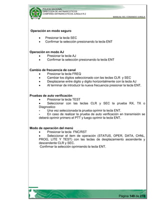 POLICIA NACIONAL
DIRECCION DE ANTINARCOTICOS
COMPAÑÍA ANTINARCOTICOS JUNGLA R-2
MANUAL DEL COMANDO JUNGLA
Página 149 de 216
Operación en modo seguro
Presionar la tecla SEC
Confirmar la selección presionando la tecla ENT
Operación en modo AJ
Presionar la tecla AJ
Confirmar la selección presionando la tecla ENT
Cambio de frecuencia de canal
Presionar la tecla FREQ
Cambiar los dígitos seleccionado con las teclas CLR y SEC
Desplazarse entre digito y digito horizontalmente con la tecla AJ
Al terminar de introducir la nueva frecuencia presionar la tecla ENT.
Pruebas de auto verificación
Presionar la tecla TEST
Seleccionar con las teclas CLR y SEC la prueba RX, TX o
Diagnostico
- Una vez seleccionada la prueba oprimir la tecla ENT.
- En caso de realizar la prueba de auto verificación en transmisión se
deberá oprimir primero el PTT y luego oprimir la tecla ENT.
Modo de operación del menú
Presionar la tecla FNC/RST
Seleccionar el item de operación (STATUS, OPER, DATA, CHNL,
PROG, LITE Y TEST) con las teclas de desplazamiento ascendente y
descendente CLR y SEC.
Confirmar la selección oprimiendo la tecla ENT.
 
