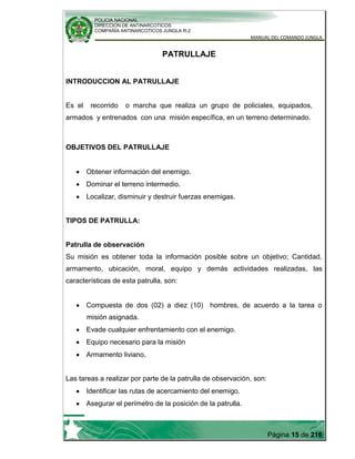 POLICIA NACIONAL
DIRECCION DE ANTINARCOTICOS
COMPAÑÍA ANTINARCOTICOS JUNGLA R-2
MANUAL DEL COMANDO JUNGLA
Página 15 de 216
PATRULLAJE
INTRODUCCION AL PATRULLAJE
Es el recorrido o marcha que realiza un grupo de policiales, equipados,
armados y entrenados con una misión específica, en un terreno determinado.
OBJETIVOS DEL PATRULLAJE
Obtener información del enemigo.
Dominar el terreno intermedio.
Localizar, disminuir y destruir fuerzas enemigas.
TIPOS DE PATRULLA:
Patrulla de observación
Su misión es obtener toda la información posible sobre un objetivo; Cantidad,
armamento, ubicación, moral, equipo y demás actividades realizadas, las
características de esta patrulla, son:
Compuesta de dos (02) a diez (10) hombres, de acuerdo a la tarea o
misión asignada.
Evade cualquier enfrentamiento con el enemigo.
Equipo necesario para la misión
Armamento liviano.
Las tareas a realizar por parte de la patrulla de observación, son:
Identificar las rutas de acercamiento del enemigo.
Asegurar el perímetro de la posición de la patrulla.
 